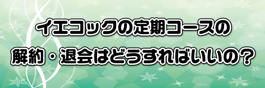 イエコックの定期コースの解約・退会はどうすればいいの?